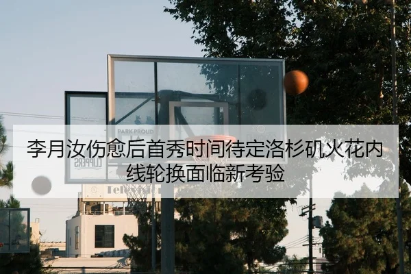 李月汝伤愈后首秀时间待定洛杉矶火花内线轮换面临新考验
