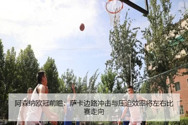阿森纳欧冠前瞻：萨卡边路冲击与压迫效率将左右比赛走向